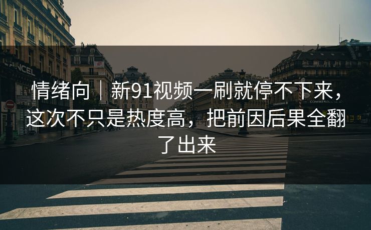 情绪向｜新91视频一刷就停不下来，这次不只是热度高，把前因后果全翻了出来