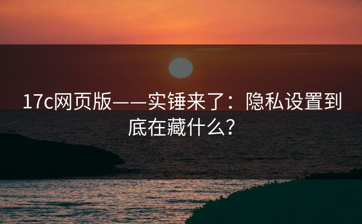 17c网页版——实锤来了:隐私设置到底在藏什么? 第1张 17c网页版——实锤来了:隐私设置到底在藏什么? 第1张