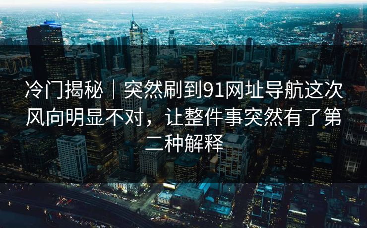 冷门揭秘|突然刷到91网址导航这次风向明显不对,让整件事突然有了第二种解释 第1张 冷门揭秘|突然刷到91网址导航这次风向明显不对,让整件事突然有了第二种解释 第1张