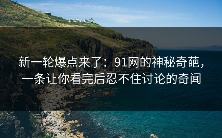 新一轮爆点来了：91网的神秘奇葩，一条让你看完后忍不住讨论的奇闻