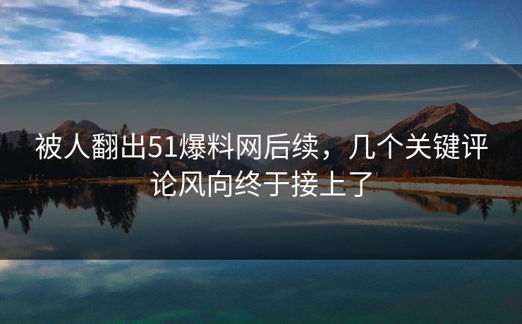 被人翻出51爆料网后续，几个关键评论风向终于接上了