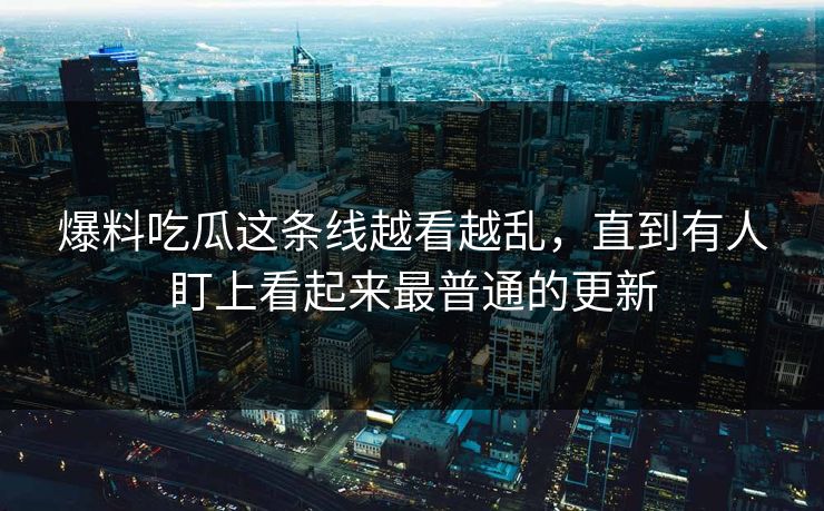 爆料吃瓜这条线越看越乱，直到有人盯上看起来最普通的更新  第1张