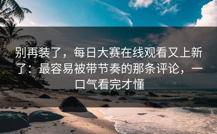 别再装了，每日大赛在线观看又上新了：最容易被带节奏的那条评论，一口气看完才懂