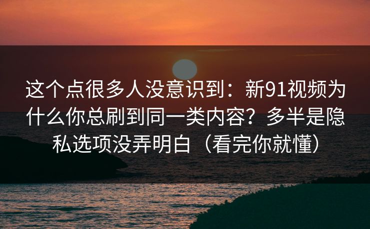 这个点很多人没意识到：新91视频为什么你总刷到同一类内容？多半是隐私选项没弄明白（看完你就懂）