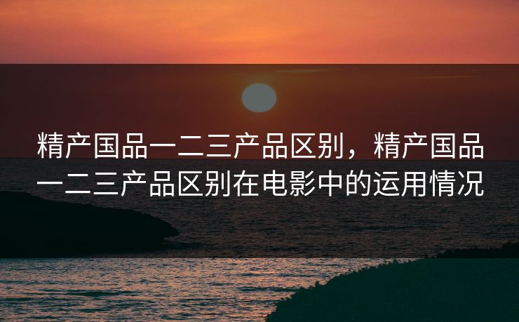 精产国品一二三产品区别，精产国品一二三产品区别在电影中的运用情况