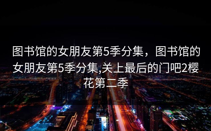 图书馆的女朋友第5季分集，图书馆的女朋友第5季分集,关上最后的门吧2樱花第二季
