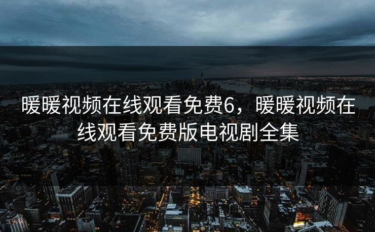 暖暖视频在线观看免费6,暖暖视频在线观看免费版电视剧全集 暖暖视频在线观看免费6,暖暖视频在线观看免费版电视剧全集