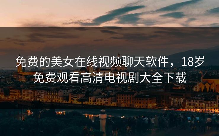 免费的美女在线视频聊天软件，18岁免费观看高清电视剧大全下载