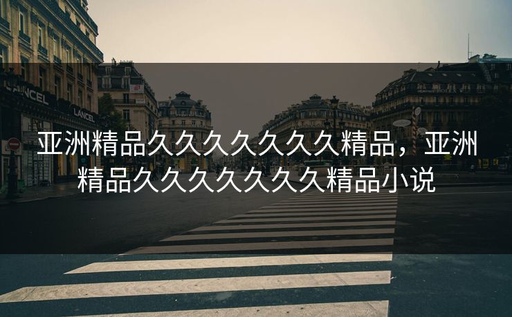 亚洲精品久久久久久久久精品，亚洲精品久久久久久久久精品小说