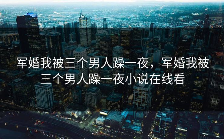 军婚我被三个男人躁一夜，军婚我被三个男人躁一夜小说在线看