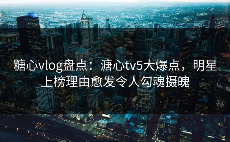 糖心vlog盘点：溏心tv5大爆点，明星上榜理由愈发令人勾魂摄魄