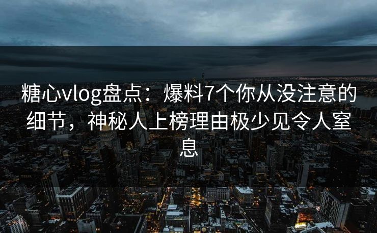糖心vlog盘点：爆料7个你从没注意的细节，神秘人上榜理由极少见令人窒息