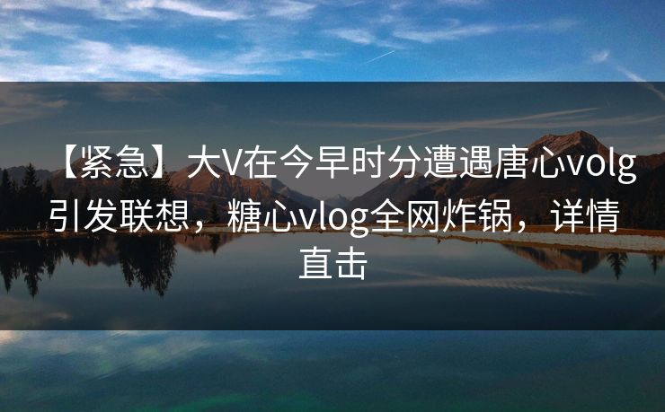 【紧急】大V在今早时分遭遇唐心volg 引发联想，糖心vlog全网炸锅，详情直击