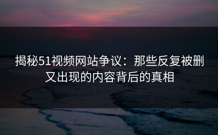 揭秘51视频网站争议：那些反复被删又出现的内容背后的真相