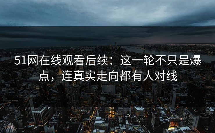 51网在线观看后续：这一轮不只是爆点，连真实走向都有人对线