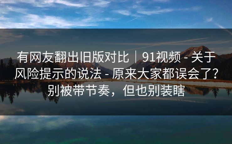 有网友翻出旧版对比｜91视频 - 关于风险提示的说法 - 原来大家都误会了？别被带节奏，但也别装瞎