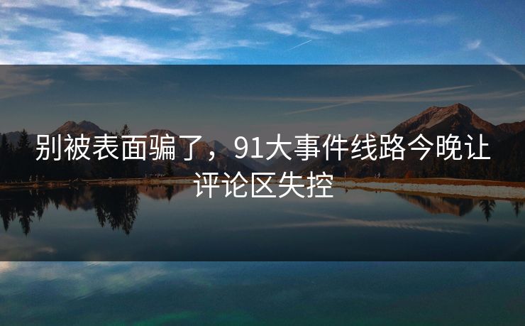 别被表面骗了，91大事件线路今晚让评论区失控