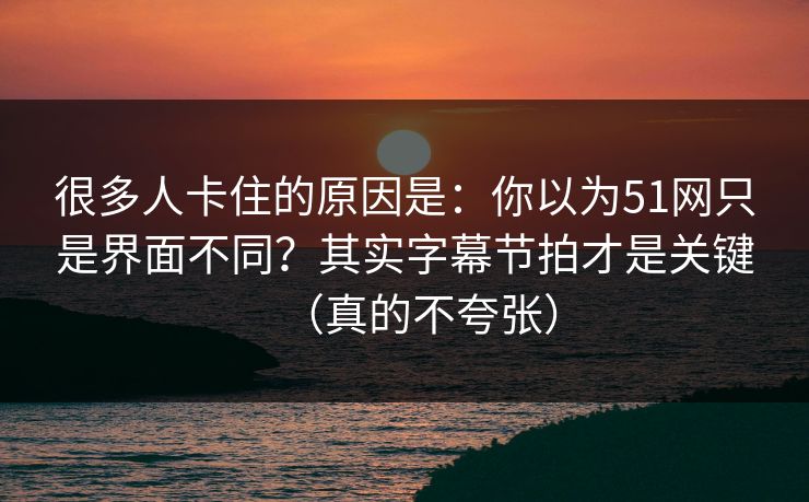 很多人卡住的原因是：你以为51网只是界面不同？其实字幕节拍才是关键（真的不夸张）