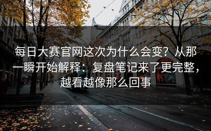 每日大赛官网这次为什么会变？从那一瞬开始解释：复盘笔记来了更完整，越看越像那么回事