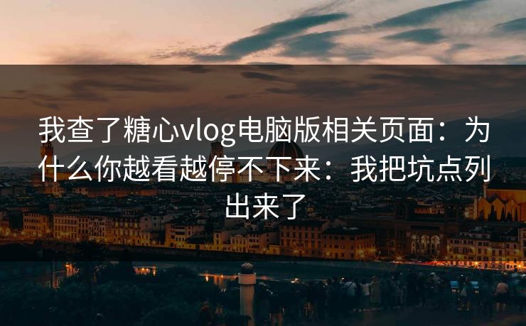 我查了糖心vlog电脑版相关页面：为什么你越看越停不下来：我把坑点列出来了