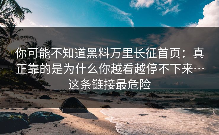 你可能不知道黑料万里长征首页:真正靠的是为什么你越看越停不下来…这条链接最危险 你可能不知道黑料万里长征首页:真正靠的是为什么你越看越停不下来…这条链接最危险