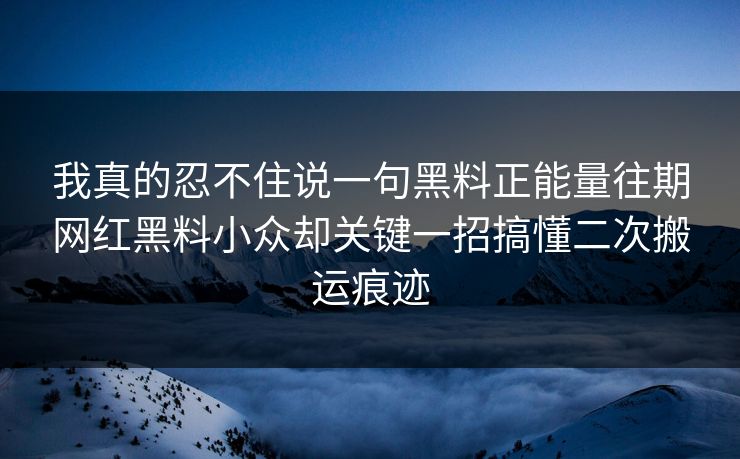我真的忍不住说一句黑料正能量往期网红黑料小众却关键一招搞懂二次搬运痕迹